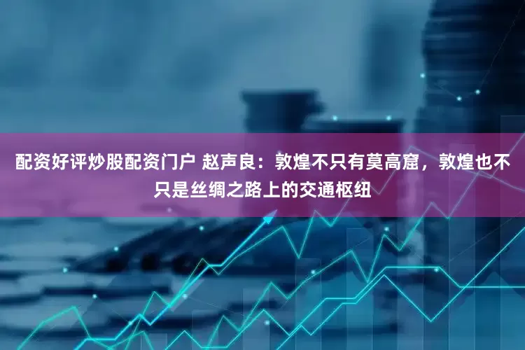 配资好评炒股配资门户 赵声良：敦煌不只有莫高窟，敦煌也不只是丝绸之路上的交通枢纽