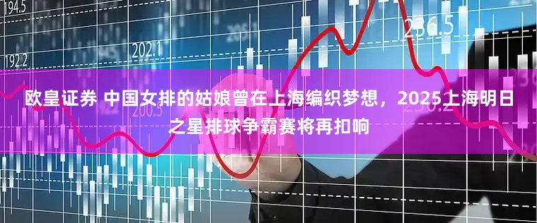 欧皇证券 中国女排的姑娘曾在上海编织梦想，2025上海明日之星排球争霸赛将再扣响