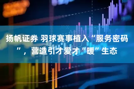 扬帆证券 羽球赛事植入“服务密码”，营造引才爱才“暖”生态