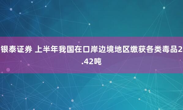 银泰证券 上半年我国在口岸边境地区缴获各类毒品2.42吨