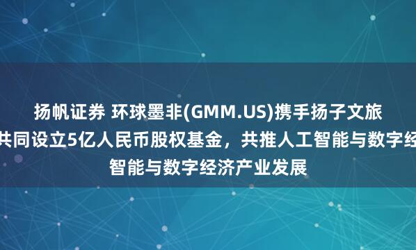 扬帆证券 环球墨非(GMM.US)携手扬子文旅、恒运资本共同设立5亿人民币股权基金，共推人工智能与数字经济产业发展