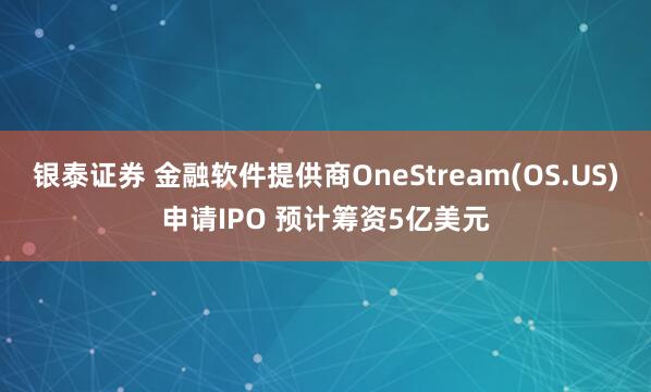 银泰证券 金融软件提供商OneStream(OS.US)申请IPO 预计筹资5亿美元