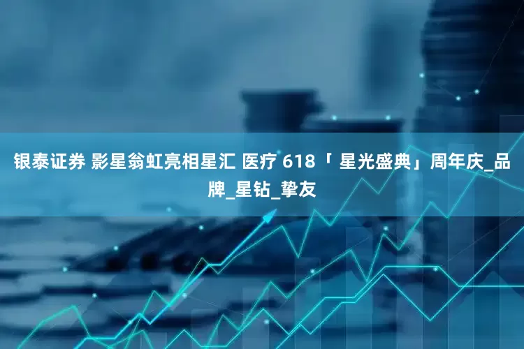 银泰证券 影星翁虹亮相星汇 医疗 618「 星光盛典」周年庆_品牌_星钻_挚友