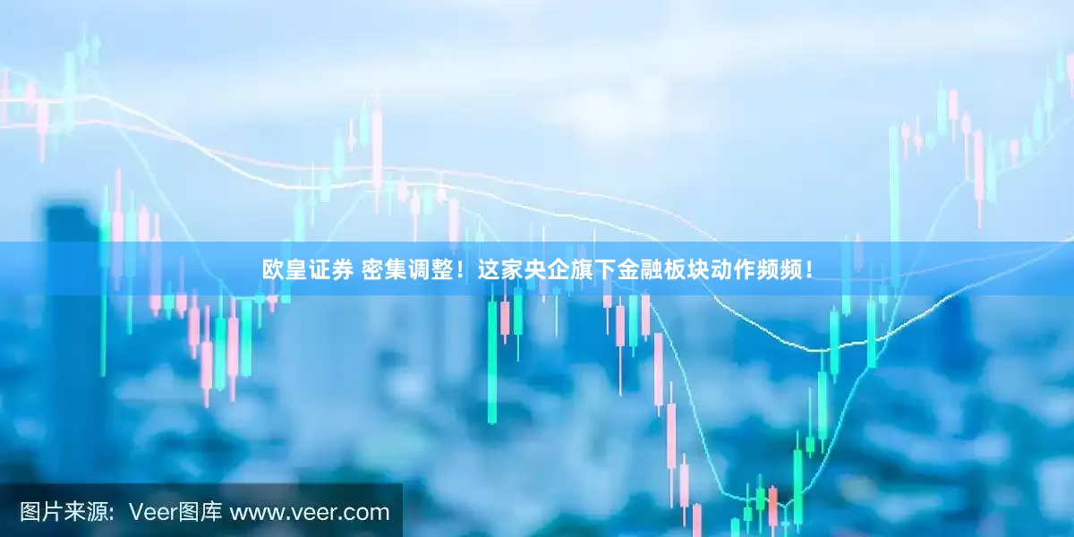 欧皇证券 密集调整！这家央企旗下金融板块动作频频！