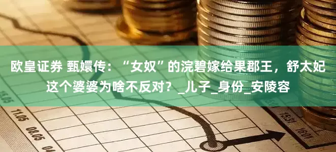 欧皇证券 甄嬛传：“女奴”的浣碧嫁给果郡王，舒太妃这个婆婆为啥不反对？_儿子_身份_安陵容