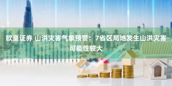 欧皇证券 山洪灾害气象预警：7省区局地发生山洪灾害可能性较大