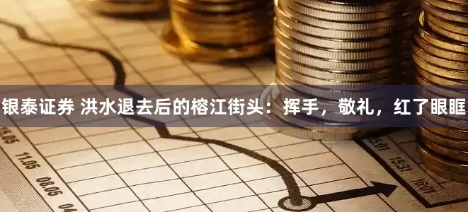 银泰证券 洪水退去后的榕江街头：挥手，敬礼，红了眼眶