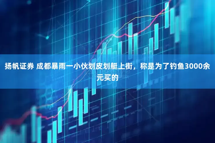 扬帆证券 成都暴雨一小伙划皮划艇上街，称是为了钓鱼3000余元买的