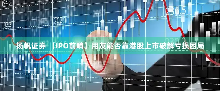 扬帆证券 【IPO前哨】用友能否靠港股上市破解亏损困局