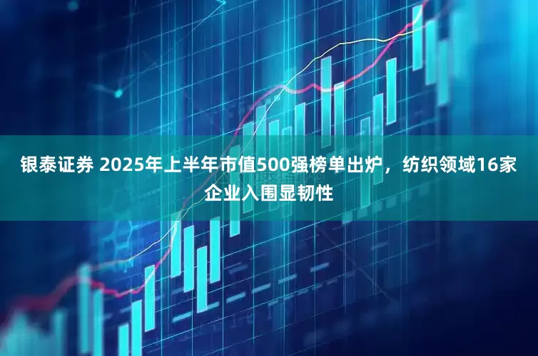 银泰证券 2025年上半年市值500强榜单出炉，纺织领域16家企业入围显韧性