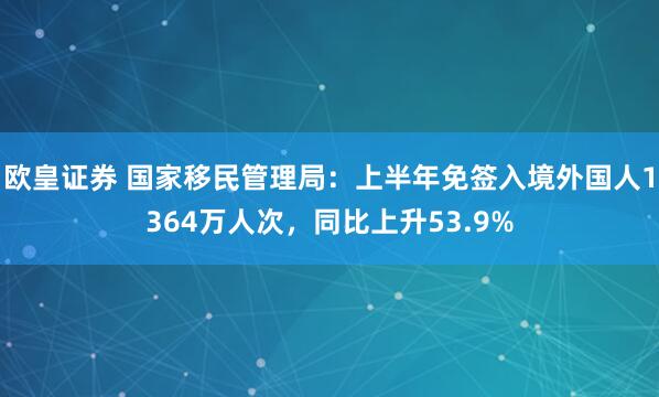 欧皇证券 国家移民管理局：上半年免签入境外国人1364万人次，同比上升53.9%