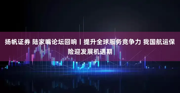 扬帆证券 陆家嘴论坛回响丨提升全球服务竞争力 我国航运保险迎发展机遇期