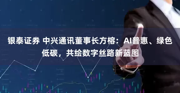 银泰证券 中兴通讯董事长方榕：AI普惠、绿色低碳，共绘数字丝路新蓝图