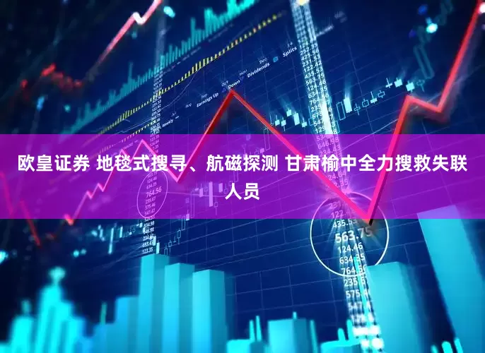 欧皇证券 地毯式搜寻、航磁探测 甘肃榆中全力搜救失联人员