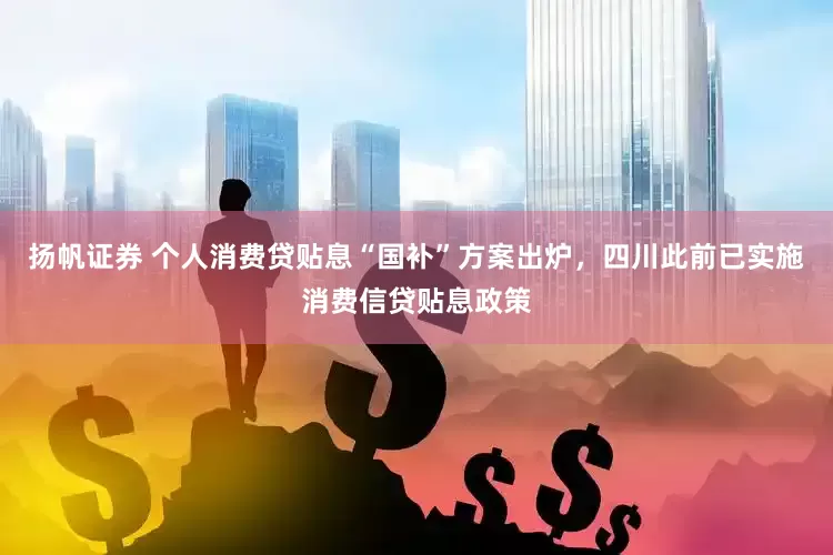扬帆证券 个人消费贷贴息“国补”方案出炉，四川此前已实施消费信贷贴息政策
