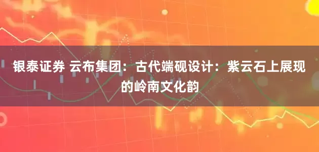 银泰证券 云布集团：古代端砚设计：紫云石上展现的岭南文化韵