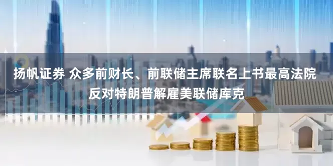 扬帆证券 众多前财长、前联储主席联名上书最高法院 反对特朗普解雇美联储库克