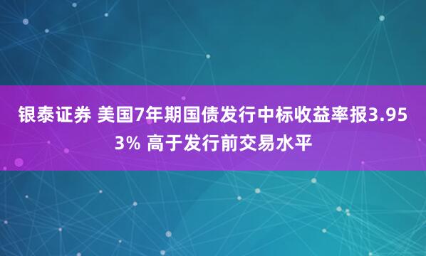 银泰证券 美国7年期国债发行中标收益率报3.953% 高于发行前交易水平