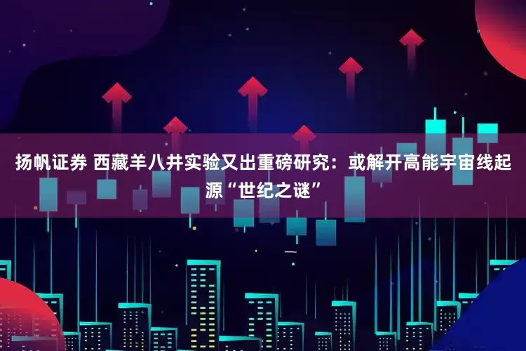 扬帆证券 西藏羊八井实验又出重磅研究：或解开高能宇宙线起源“世纪之谜”