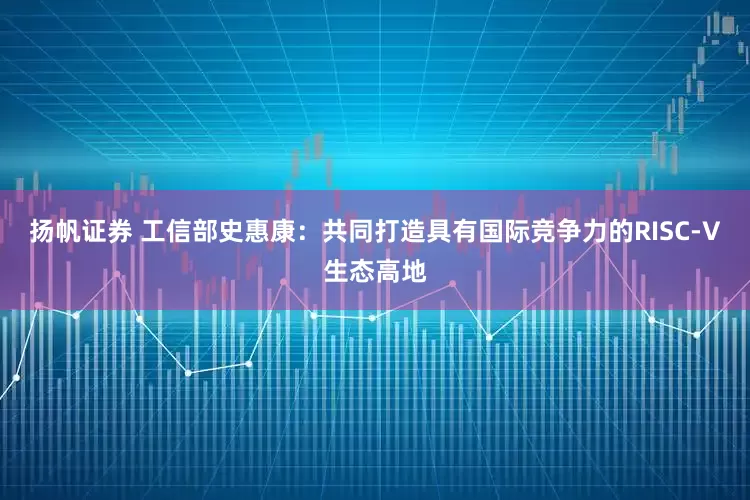 扬帆证券 工信部史惠康:共同打造具有国际竞争力的RISC-V生态高地